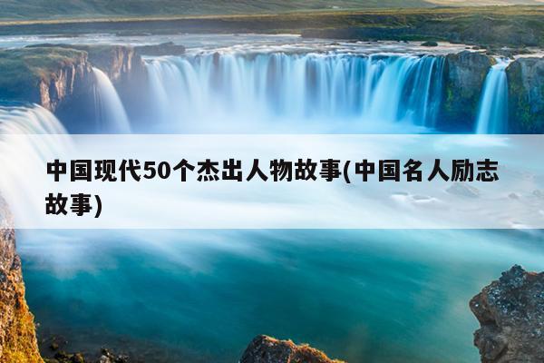 中国现代50个杰出人物故事(中国名人励志故事)