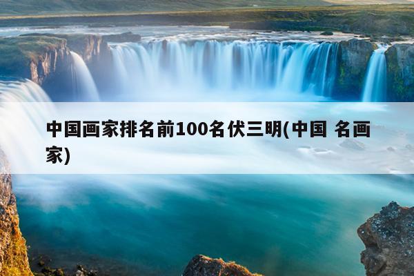 中国画家排名前100名伏三明(中国 名画家)