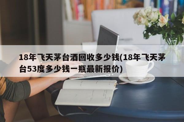 18年飞天茅台酒回收多少钱(18年飞天茅台53度多少钱一瓶最新报价)