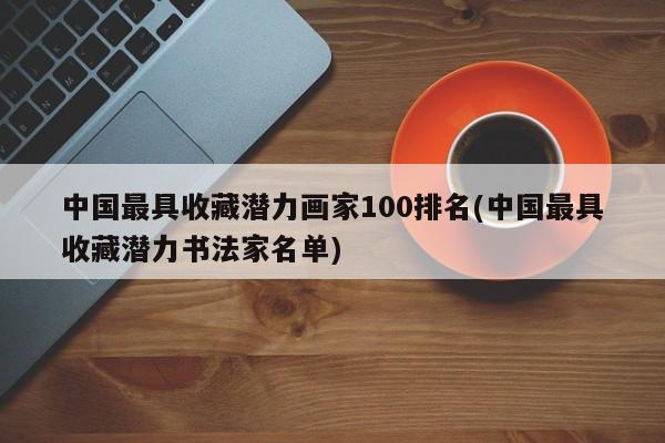 中国最具收藏潜力画家100排名(中国最具收藏潜力书法家名单)