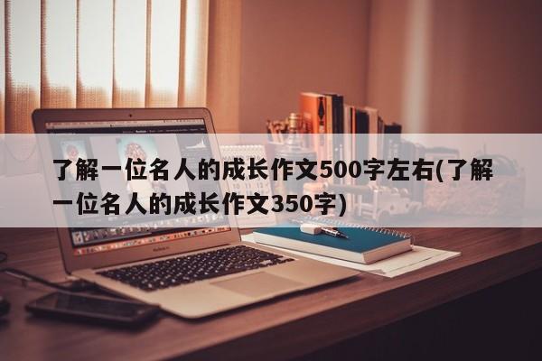 了解一位名人的成长作文500字左右(了解一位名人的成长作文350字)