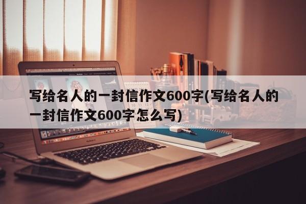 写给名人的一封信作文600字(写给名人的一封信作文600字怎么写)