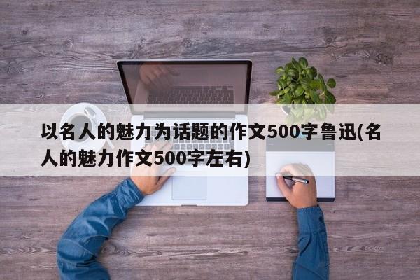 以名人的魅力为话题的作文500字鲁迅(名人的魅力作文500字左右)