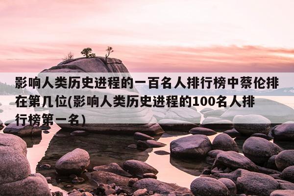 影响人类历史进程的一百名人排行榜中蔡伦排在第几位(影响人类历史进程的100名人排行榜第一名)