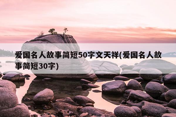 爱国名人故事简短50字文天祥(爱国名人故事简短30字)