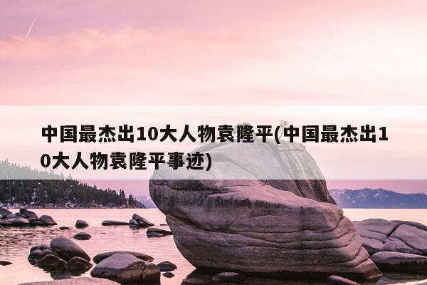 中国最杰出10大人物袁隆平(中国最杰出10大人物袁隆平事迹)