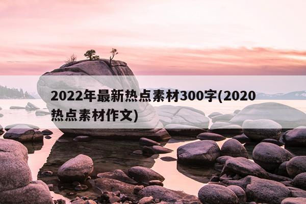 2022年最新热点素材300字(2020热点素材作文)