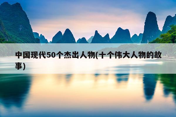 中国现代50个杰出人物(十个伟大人物的故事)