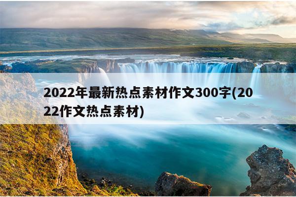 2022年最新热点素材作文300字(2022作文热点素材)