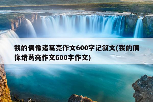 我的偶像诸葛亮作文600字记叙文(我的偶像诸葛亮作文600字作文)