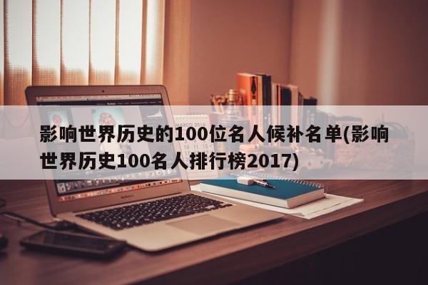 影响世界历史的100位名人候补名单(影响世界历史100名人排行榜2017)