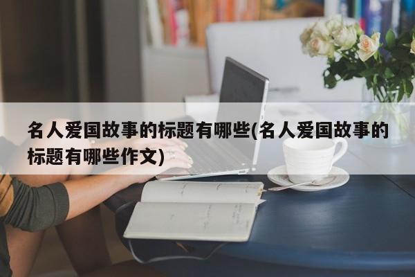 名人爱国故事的标题有哪些(名人爱国故事的标题有哪些作文)