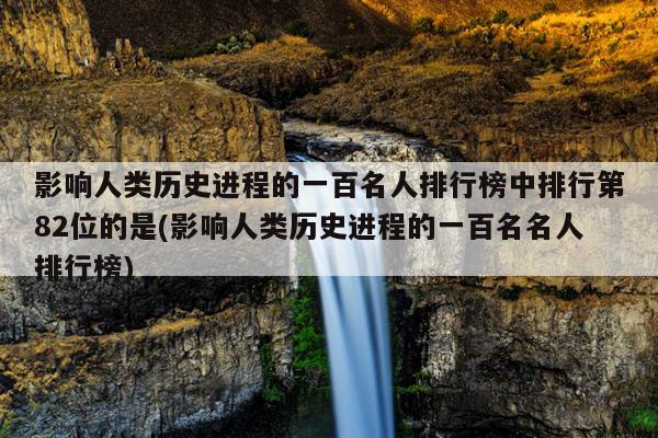 影响人类历史进程的一百名人排行榜中排行第82位的是(影响人类历史进程的一百名名人排行榜)