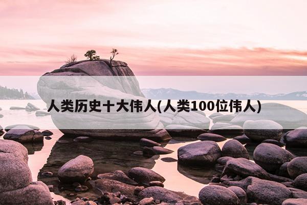 人类历史十大伟人(人类100位伟人)