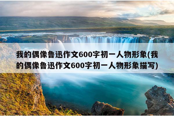 我的偶像鲁迅作文600字初一人物形象(我的偶像鲁迅作文600字初一人物形象描写)