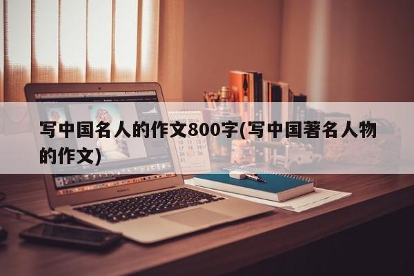 写中国名人的作文800字(写中国著名人物的作文)