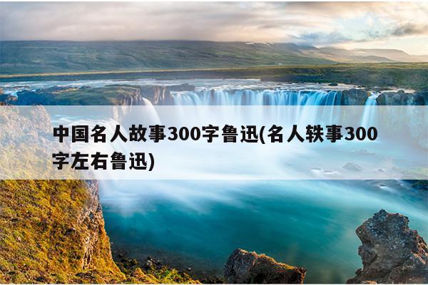 中国名人故事300字鲁迅(名人轶事300字左右鲁迅)