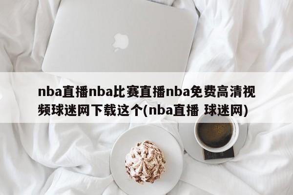 nba直播nba比赛直播nba免费高清视频球迷网下载这个(nba直播 球迷网)