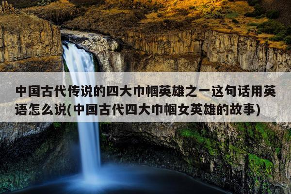 中国古代传说的四大巾帼英雄之一这句话用英语怎么说(中国古代四大巾帼女英雄的故事)