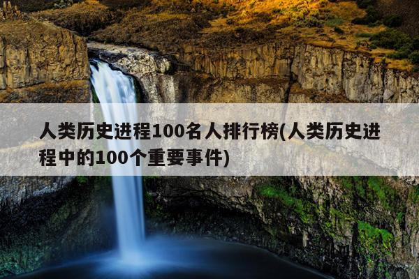 人类历史进程100名人排行榜(人类历史进程中的100个重要事件)