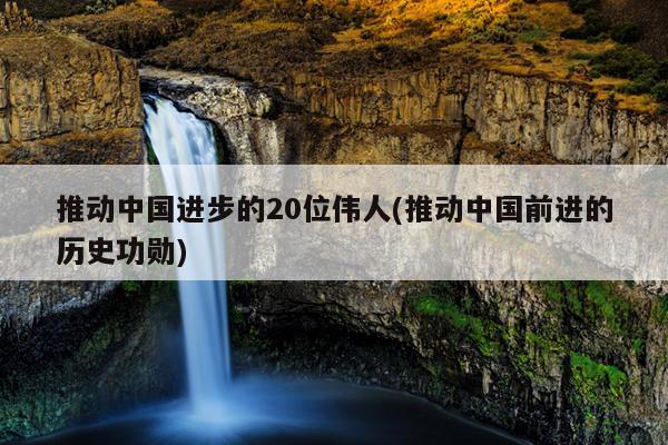 推动中国进步的20位伟人(推动中国前进的历史功勋)