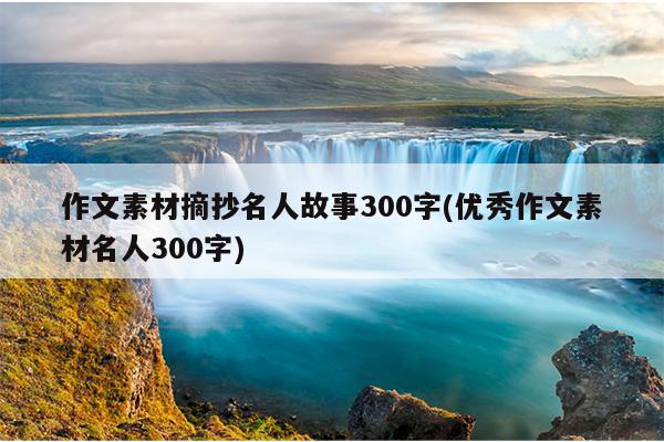 作文素材摘抄名人故事300字(优秀作文素材名人300字)