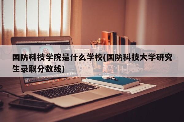 国防科技学院是什么学校(国防科技大学研究生录取分数线)