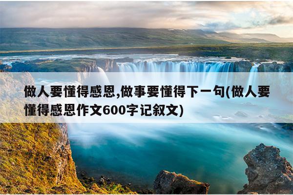 做人要懂得感恩,做事要懂得下一句(做人要懂得感恩作文600字记叙文)