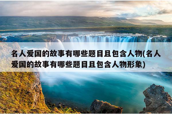 名人爱国的故事有哪些题目且包含人物(名人爱国的故事有哪些题目且包含人物形象)