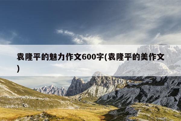 袁隆平的魅力作文600字(袁隆平的美作文)