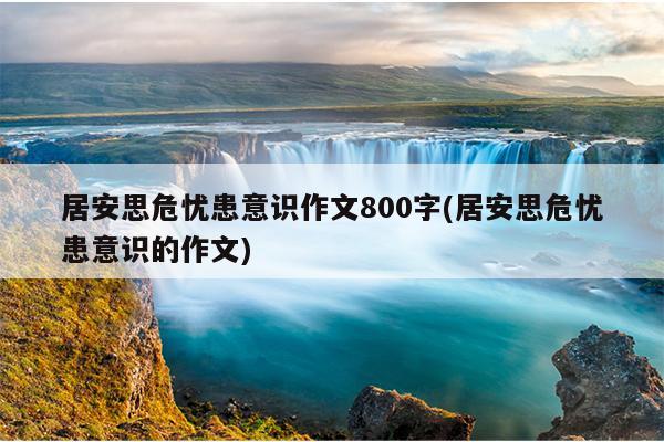 居安思危忧患意识作文800字(居安思危忧患意识的作文)