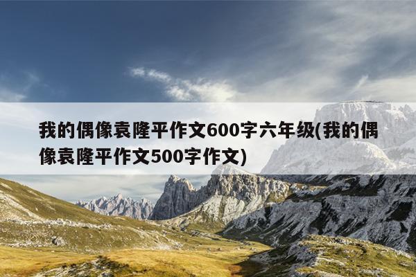 我的偶像袁隆平作文600字六年级(我的偶像袁隆平作文500字作文)