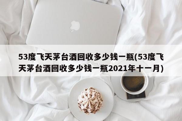 53度飞天茅台酒回收多少钱一瓶(53度飞天茅台酒回收多少钱一瓶2021年十一月)