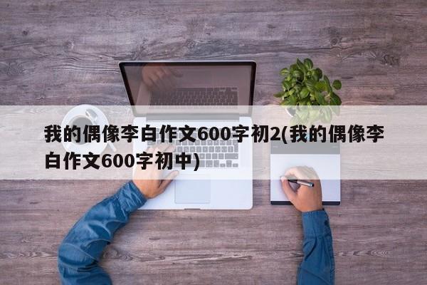 我的偶像李白作文600字初2(我的偶像李白作文600字初中)