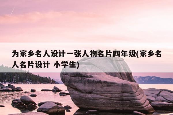 为家乡名人设计一张人物名片四年级(家乡名人名片设计 小学生)