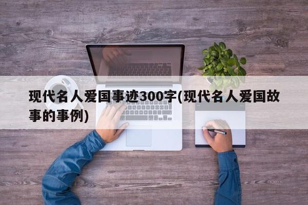 现代名人爱国事迹300字(现代名人爱国故事的事例)