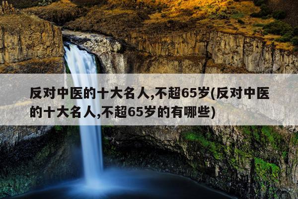 反对中医的十大名人,不超65岁(反对中医的十大名人,不超65岁的有哪些)