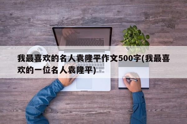 我最喜欢的名人袁隆平作文500字(我最喜欢的一位名人袁隆平)