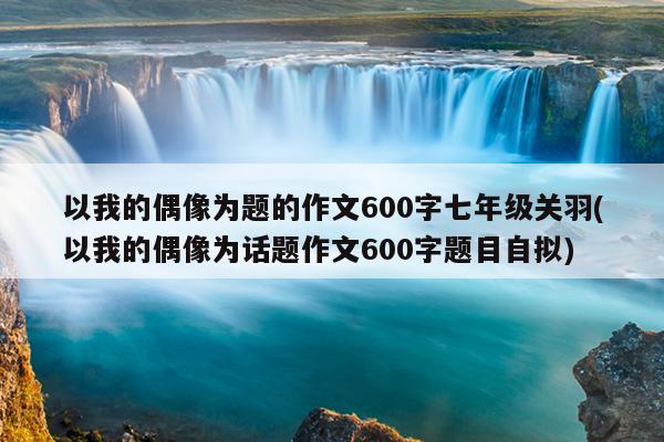 以我的偶像为题的作文600字七年级关羽(以我的偶像为话题作文600字题目自拟)