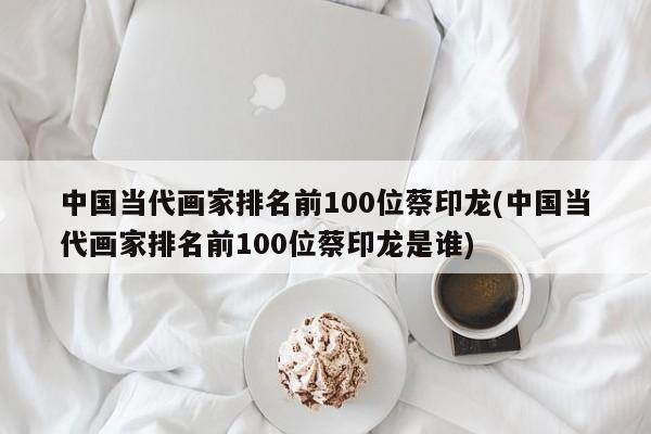 中国当代画家排名前100位蔡印龙(中国当代画家排名前100位蔡印龙是谁)