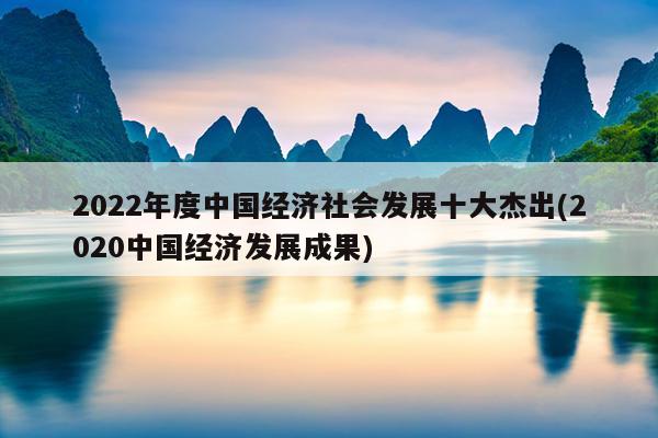 2022年度中国经济社会发展十大杰出(2020中国经济发展成果)