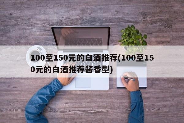 100至150元的白酒推荐(100至150元的白酒推荐酱香型)