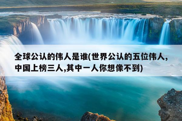 全球公认的伟人是谁(世界公认的五位伟人,中国上榜三人,其中一人你想像不到)