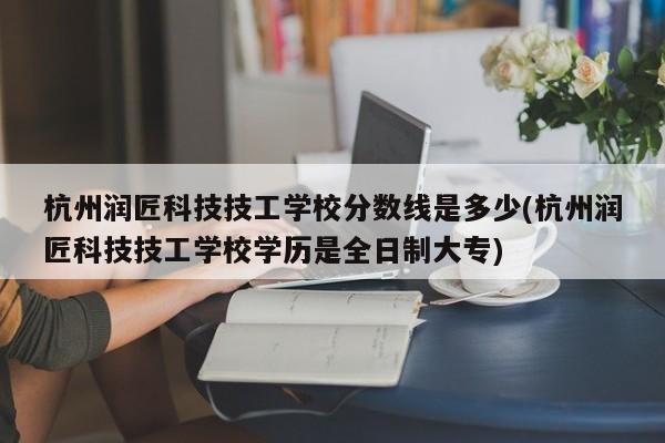 杭州润匠科技技工学校分数线是多少(杭州润匠科技技工学校学历是全日制大专)