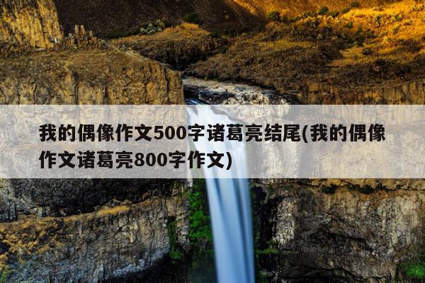 我的偶像作文500字诸葛亮结尾(我的偶像作文诸葛亮800字作文)