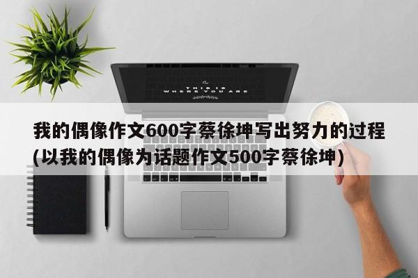 我的偶像作文600字蔡徐坤写出努力的过程(以我的偶像为话题作文500字蔡徐坤)