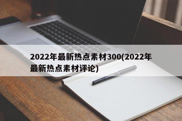 2022年最新热点素材300(2022年最新热点素材评论)