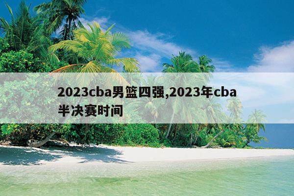 2023cba男篮四强,2023年cba半决赛时间