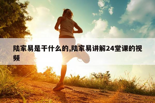 陆家易是干什么的,陆家易讲解24堂课的视频