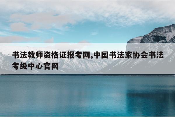 书法教师资格证报考网,中国书法家协会书法考级中心官网